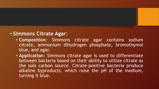 • Simmons Citrate Agar:
• Composition: Simmons citrate agar contains sodium
citrate, ammonium dihydrogen phosphate, bromothymol
blue, and agar.
• Application: Simmons citrate agar is used to differentiate
between bacteria based on their ability to utilize citrate as
the sole carbon source. Citrate-positive bacteria produce
alkaline byproducts, which raise the pH of the medium,
turning it blue.
 