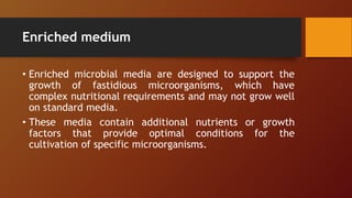 Enriched medium
• Enriched microbial media are designed to support the
growth of fastidious microorganisms, which have
complex nutritional requirements and may not grow well
on standard media.
• These media contain additional nutrients or growth
factors that provide optimal conditions for the
cultivation of specific microorganisms.
 