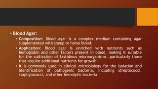 • Blood Agar:
• Composition: Blood agar is a complex medium containing agar
supplemented with sheep or horse blood.
• Application: Blood agar is enriched with nutrients such as
hemoglobin and other factors present in blood, making it suitable
for the cultivation of fastidious microorganisms, particularly those
that require additional nutrients for growth.
• It is commonly used in clinical microbiology for the isolation and
identification of pathogenic bacteria, including streptococci,
staphylococci, and other hemolytic bacteria.
 