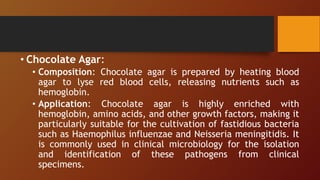 • Chocolate Agar:
• Composition: Chocolate agar is prepared by heating blood
agar to lyse red blood cells, releasing nutrients such as
hemoglobin.
• Application: Chocolate agar is highly enriched with
hemoglobin, amino acids, and other growth factors, making it
particularly suitable for the cultivation of fastidious bacteria
such as Haemophilus influenzae and Neisseria meningitidis. It
is commonly used in clinical microbiology for the isolation
and identification of these pathogens from clinical
specimens.
 