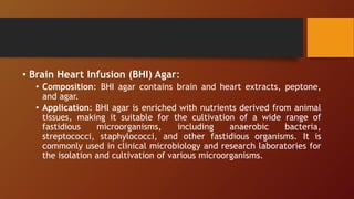 • Brain Heart Infusion (BHI) Agar:
• Composition: BHI agar contains brain and heart extracts, peptone,
and agar.
• Application: BHI agar is enriched with nutrients derived from animal
tissues, making it suitable for the cultivation of a wide range of
fastidious microorganisms, including anaerobic bacteria,
streptococci, staphylococci, and other fastidious organisms. It is
commonly used in clinical microbiology and research laboratories for
the isolation and cultivation of various microorganisms.
 