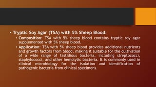 • Tryptic Soy Agar (TSA) with 5% Sheep Blood:
• Composition: TSA with 5% sheep blood contains tryptic soy agar
supplemented with 5% sheep blood.
• Application: TSA with 5% sheep blood provides additional nutrients
and growth factors from blood, making it suitable for the cultivation
of a wide range of fastidious bacteria, including streptococci,
staphylococci, and other hemolytic bacteria. It is commonly used in
clinical microbiology for the isolation and identification of
pathogenic bacteria from clinical specimens.
 