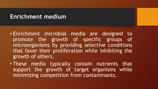 Enrichment medium
• Enrichment microbial media are designed to
promote the growth of specific groups of
microorganisms by providing selective conditions
that favor their proliferation while inhibiting the
growth of others.
• These media typically contain nutrients that
support the growth of target organisms while
minimizing competition from contaminants.
 