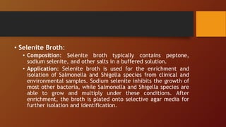 • Selenite Broth:
• Composition: Selenite broth typically contains peptone,
sodium selenite, and other salts in a buffered solution.
• Application: Selenite broth is used for the enrichment and
isolation of Salmonella and Shigella species from clinical and
environmental samples. Sodium selenite inhibits the growth of
most other bacteria, while Salmonella and Shigella species are
able to grow and multiply under these conditions. After
enrichment, the broth is plated onto selective agar media for
further isolation and identification.
 