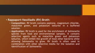 • Rappaport-Vassiliadis (RV) Broth:
• Composition: RV broth contains peptone, magnesium chloride,
malachite green, and potassium tellurite in a buffered
solution.
• Application: RV broth is used for the enrichment of Salmonella
species from food and environmental samples. It contains
selective agents such as malachite green and potassium
tellurite, which inhibit the growth of most other bacteria while
allowing Salmonella to grow. RV broth is often used in
combination with other selective media for the isolation and
identification of Salmonella.
 