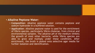 • Alkaline Peptone Water:
• Composition: Alkaline peptone water contains peptone and
sodium hydroxide in a buffered solution.
• Application: Alkaline peptone water is used for the enrichment
of Vibrio species, particularly Vibrio cholerae, from clinical and
environmental samples. The alkaline pH of the medium inhibits
the growth of most other bacteria, while Vibrio species are
able to grow and multiply under these conditions. After
enrichment, the broth is plated onto selective agar media for
further isolation and identification.
 