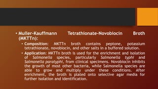 • Muller-Kauffmann Tetrathionate-Novobiocin Broth
(MKTTn):
• Composition: MKTTn broth contains peptone, potassium
tetrathionate, novobiocin, and other salts in a buffered solution.
• Application: MKTTn broth is used for the enrichment and isolation
of Salmonella species, particularly Salmonella typhi and
Salmonella paratyphi, from clinical specimens. Novobiocin inhibits
the growth of most other bacteria, while Salmonella species are
able to grow and multiply under these conditions. After
enrichment, the broth is plated onto selective agar media for
further isolation and identification.
 