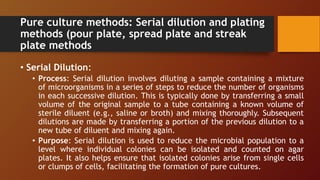 Pure culture methods: Serial dilution and plating
methods (pour plate, spread plate and streak
plate methods
• Serial Dilution:
• Process: Serial dilution involves diluting a sample containing a mixture
of microorganisms in a series of steps to reduce the number of organisms
in each successive dilution. This is typically done by transferring a small
volume of the original sample to a tube containing a known volume of
sterile diluent (e.g., saline or broth) and mixing thoroughly. Subsequent
dilutions are made by transferring a portion of the previous dilution to a
new tube of diluent and mixing again.
• Purpose: Serial dilution is used to reduce the microbial population to a
level where individual colonies can be isolated and counted on agar
plates. It also helps ensure that isolated colonies arise from single cells
or clumps of cells, facilitating the formation of pure cultures.
 