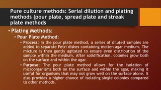 Pure culture methods: Serial dilution and plating
methods (pour plate, spread plate and streak
plate methods
• Plating Methods:
• Pour Plate Method:
• Process: In the pour plate method, a series of diluted samples are
added to separate Petri dishes containing molten agar medium. The
mixture is then gently agitated to ensure even distribution of the
sample within the medium. After solidification, colonies grow both
on the surface and within the agar.
• Purpose: The pour plate method allows for the isolation of
microorganisms both on the surface and within the agar, making it
useful for organisms that may not grow well on the surface alone. It
also provides a higher chance of isolating single colonies compared
to other methods.
 