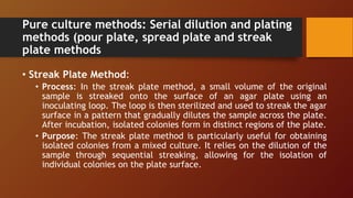 Pure culture methods: Serial dilution and plating
methods (pour plate, spread plate and streak
plate methods
• Streak Plate Method:
• Process: In the streak plate method, a small volume of the original
sample is streaked onto the surface of an agar plate using an
inoculating loop. The loop is then sterilized and used to streak the agar
surface in a pattern that gradually dilutes the sample across the plate.
After incubation, isolated colonies form in distinct regions of the plate.
• Purpose: The streak plate method is particularly useful for obtaining
isolated colonies from a mixed culture. It relies on the dilution of the
sample through sequential streaking, allowing for the isolation of
individual colonies on the plate surface.
 