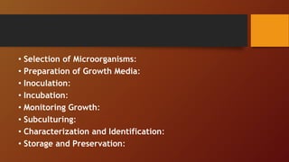 • Selection of Microorganisms:
• Preparation of Growth Media:
• Inoculation:
• Incubation:
• Monitoring Growth:
• Subculturing:
• Characterization and Identification:
• Storage and Preservation:
 