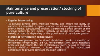 Maintenance and preservation/ stocking of
pure culture
• Regular Subculturing:
• To prevent genetic drift, maintain vitality, and ensure the purity of
cultures, it's essential to regularly subculture microorganisms onto fresh
growth media. Subculturing involves transferring a small portion of the
original culture to new media, typically at regular intervals, such as
weekly or monthly, depending on the growth rate of the microorganism.
• Storage at Refrigeration Temperature:
• Many microorganisms can be stored short-term (weeks to months) at
refrigerator temperatures (2-8°C). Refrigeration slows down metabolic
processes and reduces the rate of microbial growth, helping to maintain
culture viability. However, cultures should still be subcultured
periodically to prevent aging and maintain viability.
 