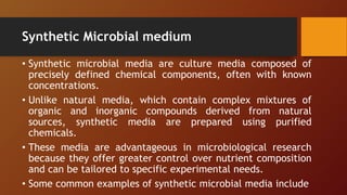 Synthetic Microbial medium
• Synthetic microbial media are culture media composed of
precisely defined chemical components, often with known
concentrations.
• Unlike natural media, which contain complex mixtures of
organic and inorganic compounds derived from natural
sources, synthetic media are prepared using purified
chemicals.
• These media are advantageous in microbiological research
because they offer greater control over nutrient composition
and can be tailored to specific experimental needs.
• Some common examples of synthetic microbial media include
 