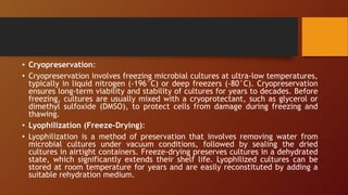 • Cryopreservation:
• Cryopreservation involves freezing microbial cultures at ultra-low temperatures,
typically in liquid nitrogen (-196°C) or deep freezers (-80°C). Cryopreservation
ensures long-term viability and stability of cultures for years to decades. Before
freezing, cultures are usually mixed with a cryoprotectant, such as glycerol or
dimethyl sulfoxide (DMSO), to protect cells from damage during freezing and
thawing.
• Lyophilization (Freeze-Drying):
• Lyophilization is a method of preservation that involves removing water from
microbial cultures under vacuum conditions, followed by sealing the dried
cultures in airtight containers. Freeze-drying preserves cultures in a dehydrated
state, which significantly extends their shelf life. Lyophilized cultures can be
stored at room temperature for years and are easily reconstituted by adding a
suitable rehydration medium.
 
