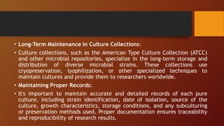 • Long-Term Maintenance in Culture Collections:
• Culture collections, such as the American Type Culture Collection (ATCC)
and other microbial repositories, specialize in the long-term storage and
distribution of diverse microbial strains. These collections use
cryopreservation, lyophilization, or other specialized techniques to
maintain cultures and provide them to researchers worldwide.
• Maintaining Proper Records:
• It's important to maintain accurate and detailed records of each pure
culture, including strain identification, date of isolation, source of the
culture, growth characteristics, storage conditions, and any subculturing
or preservation methods used. Proper documentation ensures traceability
and reproducibility of research results.
 