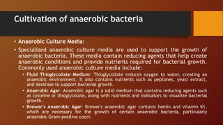 Cultivation of anaerobic bacteria
• Anaerobic Culture Media:
• Specialized anaerobic culture media are used to support the growth of
anaerobic bacteria. These media contain reducing agents that help create
anaerobic conditions and provide nutrients required for bacterial growth.
Commonly used anaerobic culture media include:
• Fluid Thioglycollate Medium: Thioglycollate reduces oxygen to water, creating an
anaerobic environment. It also contains nutrients such as peptones, yeast extract,
and dextrose to support bacterial growth.
• Anaerobic Agar: Anaerobic agar is a solid medium that contains reducing agents such
as cysteine or thioglycolate, along with nutrients and indicators to visualize bacterial
growth.
• Brewer's Anaerobic Agar: Brewer's anaerobic agar contains hemin and vitamin K1,
which are necessary for the growth of certain anaerobic bacteria, particularly
anaerobic Gram-positive cocci.
 