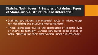 Staining Techniques: Principles of staining, Types
of Stains-simple, structural and differential
• Staining techniques are essential tools in microbiology
for visualizing and studying microorganisms.
• These techniques involve the application of specific dyes
or stains to highlight various structural components of
cells, allowing for their observation under a microscope.
 