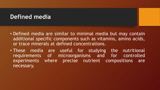 Defined media
• Defined media are similar to minimal media but may contain
additional specific components such as vitamins, amino acids,
or trace minerals at defined concentrations.
• These media are useful for studying the nutritional
requirements of microorganisms and for controlled
experiments where precise nutrient compositions are
necessary.
 