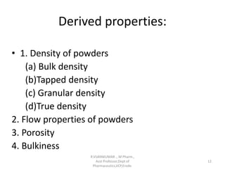 Derived properties:
• 1. Density of powders
(a) Bulk density
(b)Tapped density
(c) Granular density
(d)True density
2. Flow properties of powders
3. Porosity
4. Bulkiness
R.VIJAYAKUMAR ., M Pharm.,
Asst Professor,Dept of
Pharmaceutics,VCP,Erode.
12
 