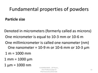 Fundamental properties of powders
Particle size
Denoted in micrometers (formerly called as microns)
One micrometer is equal to 10-3 mm or 10-6 m
One millimicrometer is called one nanometer (nm)
One nanometer = 10-9 m or 10-6 mm or 10-3 µm
1 m = 1000 mm
1 mm = 1000 µm
1 µm = 1000 nm R.VIJAYAKUMAR ., M Pharm.,
Asst Professor,Dept of
Pharmaceutics,VCP,Erode.
13
 