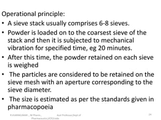Operational principle:
• A sieve stack usually comprises 6-8 sieves.
• Powder is loaded on to the coarsest sieve of the
stack and then it is subjected to mechanical
vibration for specified time, eg 20 minutes.
• After this time, the powder retained on each sieve
is weighed
• The particles are considered to be retained on the
sieve mesh with an aperture corresponding to the
sieve diameter.
• The size is estimated as per the standards given in
pharmacopoeia
R.VIJAYAKUMAR ., M Pharm., Asst Professor,Dept of
Pharmaceutics,VCP,Erode.
24
 