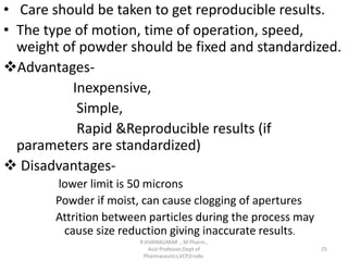 • Care should be taken to get reproducible results.
• The type of motion, time of operation, speed,
weight of powder should be fixed and standardized.
Advantages-
Inexpensive,
Simple,
Rapid &Reproducible results (if
parameters are standardized)
 Disadvantages-
lower limit is 50 microns
Powder if moist, can cause clogging of apertures
Attrition between particles during the process may
cause size reduction giving inaccurate results.
R.VIJAYAKUMAR ., M Pharm.,
Asst Professor,Dept of
Pharmaceutics,VCP,Erode.
25
 
