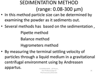 SEDIMENTATION METHOD
(range: 0.08-300 µm)
• In this method particle size can be determined by
examining the powder as it sediments out.
• Several methods has based on the sedimentation ,
Pipette method
Balance method
Hygrometers method
• By measuring the terminal settling velocity of
particles through a liquid medium in a gravitational
centrifugal environment using by Andreasen
appartus. R.VIJAYAKUMAR ., M Pharm.,
Asst Professor,Dept of
Pharmaceutics,VCP,Erode.
26
 