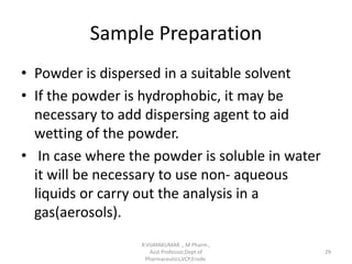 Sample Preparation
• Powder is dispersed in a suitable solvent
• If the powder is hydrophobic, it may be
necessary to add dispersing agent to aid
wetting of the powder.
• In case where the powder is soluble in water
it will be necessary to use non- aqueous
liquids or carry out the analysis in a
gas(aerosols).
R.VIJAYAKUMAR ., M Pharm.,
Asst Professor,Dept of
Pharmaceutics,VCP,Erode.
29
 