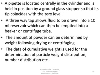 • A pipette is located centrally in the cylinder and is
held in position by a ground glass stopper so that its
tip coincides with the zero level.
• A three way tap allows fluid to be drawn into a 10
ml reservoir which can then be emptied into a
beaker or centrifuge tube.
• The amount of powder can be determined by
weight following drying or centrifuging.
• The data of cumulative weight is used for the
determination of particle weight distribution,
number distribution etc..
R.VIJAYAKUMAR ., M Pharm.,
Asst Professor,Dept of
Pharmaceutics,VCP,Erode.
33
 
