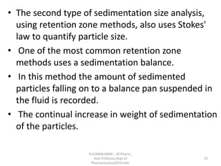 • The second type of sedimentation size analysis,
using retention zone methods, also uses Stokes'
law to quantify particle size.
• One of the most common retention zone
methods uses a sedimentation balance.
• In this method the amount of sedimented
particles falling on to a balance pan suspended in
the fluid is recorded.
• The continual increase in weight of sedimentation
of the particles.
R.VIJAYAKUMAR ., M Pharm.,
Asst Professor,Dept of
Pharmaceutics,VCP,Erode.
35
 