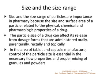 Size and the size range
 Size and the size range of particles are importance
in pharmacy because the size and surface area of a
particle related to the physical, chemical and
pharmacologic properties of a drug.
 The particle size of a drug can affect its release
from dosage forms that are administered orally,
parenterally, rectally and topically.
 In the area of tablet and capsule manufacture,
control of the particle size is essential in the
necessary flow properties and proper mixing of
granules and powders.
R.VIJAYAKUMAR ., M Pharm.,
Asst Professor,Dept of Pharmaceutics,VCP,Erode.
4
 