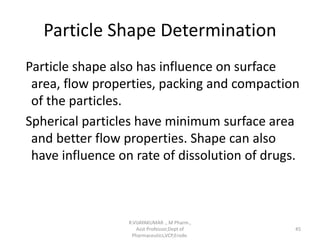 Particle Shape Determination
Particle shape also has influence on surface
area, flow properties, packing and compaction
of the particles.
Spherical particles have minimum surface area
and better flow properties. Shape can also
have influence on rate of dissolution of drugs.
R.VIJAYAKUMAR ., M Pharm.,
Asst Professor,Dept of
Pharmaceutics,VCP,Erode.
45
 