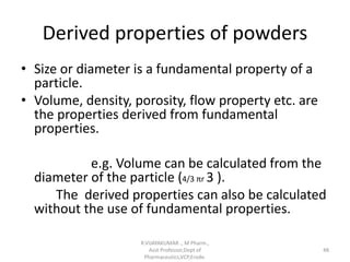 Derived properties of powders
• Size or diameter is a fundamental property of a
particle.
• Volume, density, porosity, flow property etc. are
the properties derived from fundamental
properties.
e.g. Volume can be calculated from the
diameter of the particle (4/3 πr 3 ).
The derived properties can also be calculated
without the use of fundamental properties.
R.VIJAYAKUMAR ., M Pharm.,
Asst Professor,Dept of
Pharmaceutics,VCP,Erode.
48
 
