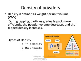 Density of powders
• Density is defined as weight per unit volume
(W/V).
During tapping, particles gradually pack more
efficiently, the powder volume decreases and the
tapped density increases.
Types of Density
1. True density
2. Bulk density
R.VIJAYAKUMAR ., M Pharm.,
Asst Professor,Dept of
Pharmaceutics,VCP,Erode.
49
 