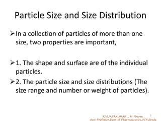 Particle Size and Size Distribution
In a collection of particles of more than one
size, two properties are important,
1. The shape and surface are of the individual
particles.
2. The particle size and size distributions (The
size range and number or weight of particles).
R.VIJAYAKUMAR ., M Pharm.,
Asst Professor,Dept of Pharmaceutics,VCP,Erode.
5
 