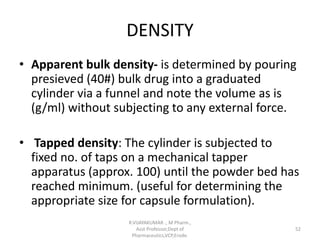 DENSITY
• Apparent bulk density- is determined by pouring
presieved (40#) bulk drug into a graduated
cylinder via a funnel and note the volume as is
(g/ml) without subjecting to any external force.
• Tapped density: The cylinder is subjected to
fixed no. of taps on a mechanical tapper
apparatus (approx. 100) until the powder bed has
reached minimum. (useful for determining the
appropriate size for capsule formulation).
R.VIJAYAKUMAR ., M Pharm.,
Asst Professor,Dept of
Pharmaceutics,VCP,Erode.
52
 