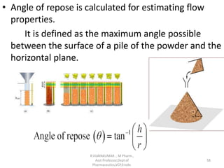 • Angle of repose is calculated for estimating flow
properties.
It is defined as the maximum angle possible
between the surface of a pile of the powder and the
horizontal plane.
R.VIJAYAKUMAR ., M Pharm.,
Asst Professor,Dept of
Pharmaceutics,VCP,Erode.
58
 