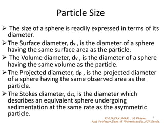 Particle Size
 The size of a sphere is readily expressed in terms of its
diameter.
The Surface diameter, ds , is the diameter of a sphere
having the same surface area as the particle.
 The Volume diameter, dv , is the diameter of a sphere
having the same volume as the particle.
The Projected diameter, dp , is the projected diameter
of a sphere having the same observed area as the
particle.
The Stokes diameter, dst, is the diameter which
describes an equivalent sphere undergoing
sedimentation at the same rate as the asymmetric
particle.
R.VIJAYAKUMAR ., M Pharm.,
Asst Professor,Dept of Pharmaceutics,VCP,Erode.
6
 