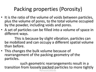 Packing properties (Porosity)
• It is the ratio of the volume of voids between particles,
plus the volume of pores, to the total volume occupied
by the powder, including voids and pores.
• A set of particles can be filled into a volume of space in
different ways.
This is because by slight vibration, particles can
be mobilized and can occupy a different spatial volume
than before.
• This changes the bulk volume because of
rearrangement of the packing geometry of the
particles.
such geometric rearrangements result in a
transition from loosely packed particles to more tightly
R.VIJAYAKUMAR ., M Pharm.,
Asst Professor,Dept of
Pharmaceutics,VCP,Erode.
61
 
