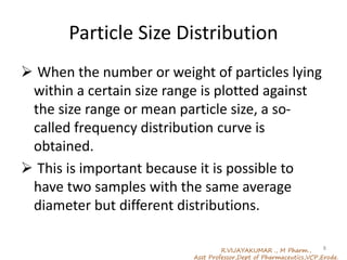 Particle Size Distribution
 When the number or weight of particles lying
within a certain size range is plotted against
the size range or mean particle size, a so-
called frequency distribution curve is
obtained.
 This is important because it is possible to
have two samples with the same average
diameter but different distributions.
R.VIJAYAKUMAR ., M Pharm.,
Asst Professor,Dept of Pharmaceutics,VCP,Erode.
8
 