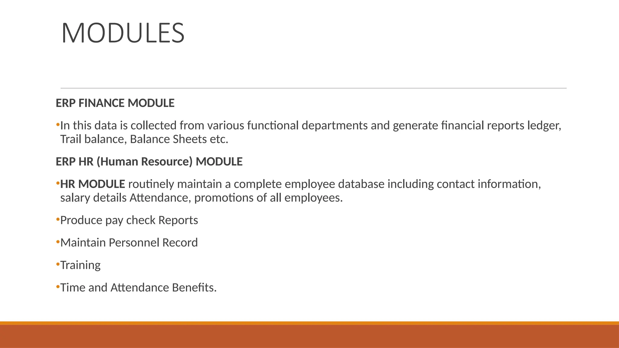 MODULES
ERP FINANCE MODULE
•In this data is collected from various functional departments and generate financial reports ledger,
Trail balance, Balance Sheets etc.
ERP HR (Human Resource) MODULE
•HR MODULE routinely maintain a complete employee database including contact information,
salary details Attendance, promotions of all employees.
•Produce pay check Reports
•Maintain Personnel Record
•Training
•Time and Attendance Benefits.
 