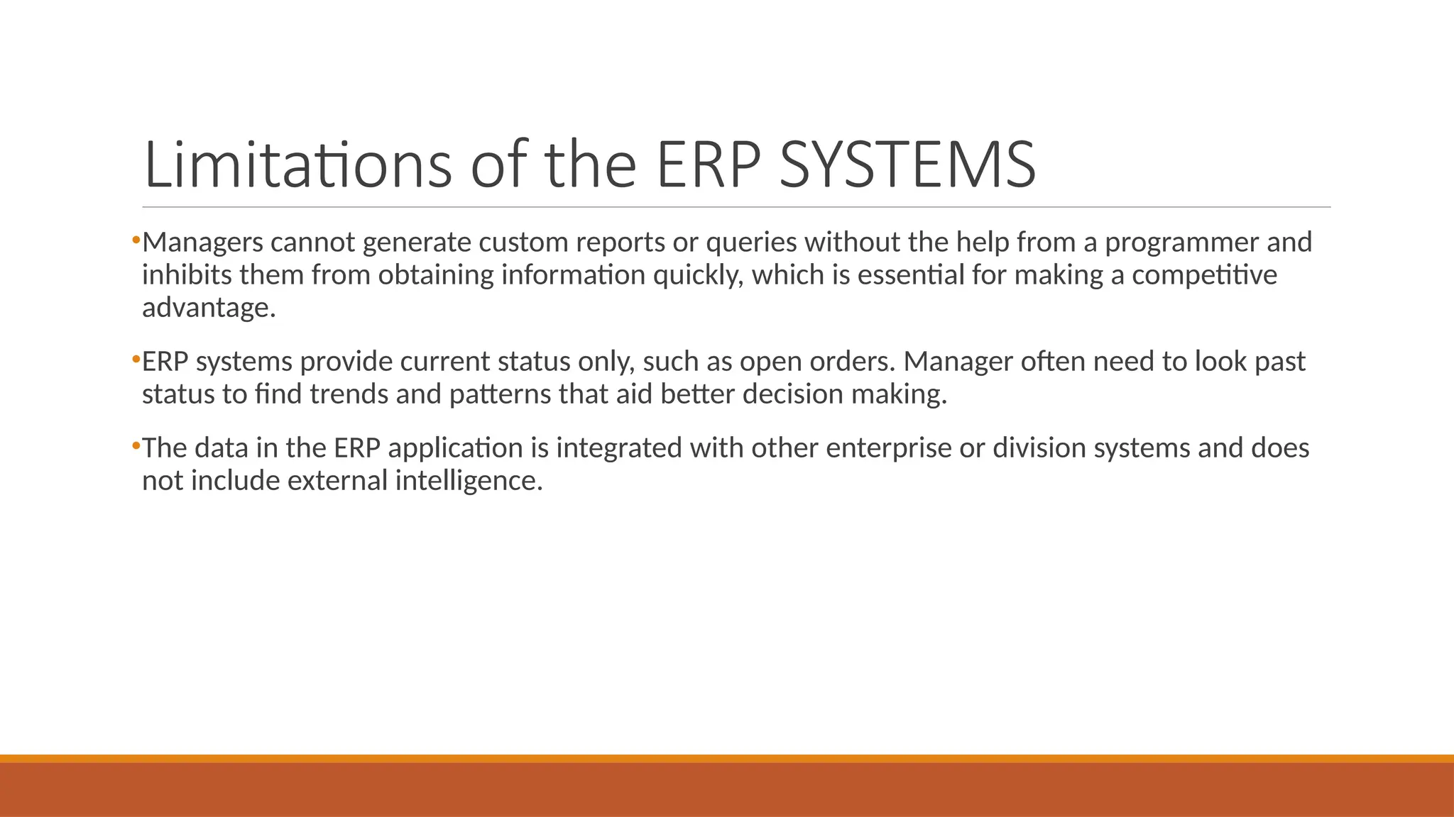 Limitations of the ERP SYSTEMS
•Managers cannot generate custom reports or queries without the help from a programmer and
inhibits them from obtaining information quickly, which is essential for making a competitive
advantage.
•ERP systems provide current status only, such as open orders. Manager often need to look past
status to find trends and patterns that aid better decision making.
•The data in the ERP application is integrated with other enterprise or division systems and does
not include external intelligence.
 