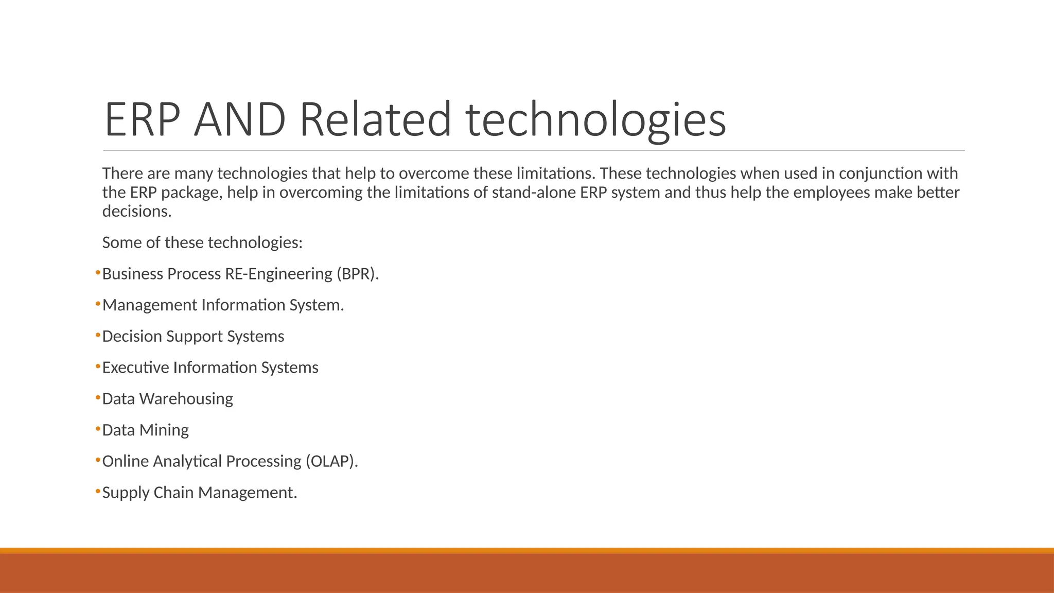 ERP AND Related technologies
There are many technologies that help to overcome these limitations. These technologies when used in conjunction with
the ERP package, help in overcoming the limitations of stand-alone ERP system and thus help the employees make better
decisions.
Some of these technologies:
•Business Process RE-Engineering (BPR).
•Management Information System.
•Decision Support Systems
•Executive Information Systems
•Data Warehousing
•Data Mining
•Online Analytical Processing (OLAP).
•Supply Chain Management.
 