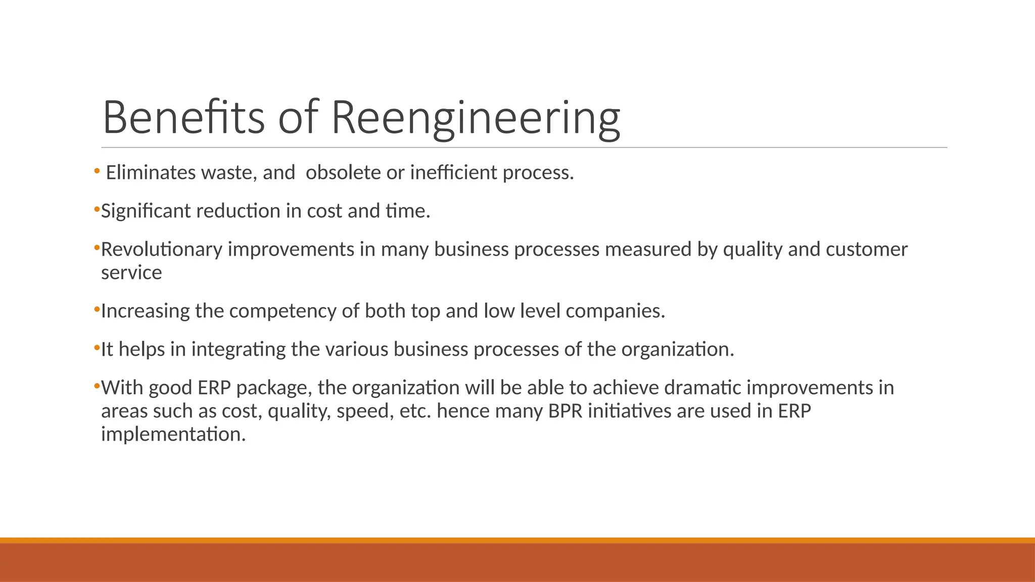 Benefits of Reengineering
• Eliminates waste, and obsolete or inefficient process.
•Significant reduction in cost and time.
•Revolutionary improvements in many business processes measured by quality and customer
service
•Increasing the competency of both top and low level companies.
•It helps in integrating the various business processes of the organization.
•With good ERP package, the organization will be able to achieve dramatic improvements in
areas such as cost, quality, speed, etc. hence many BPR initiatives are used in ERP
implementation.
 