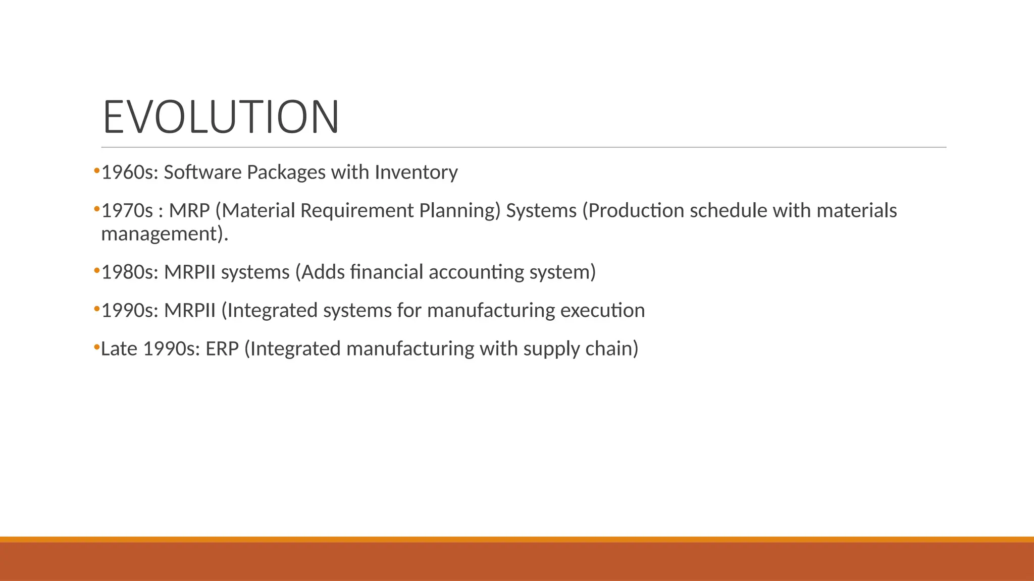 EVOLUTION
•1960s: Software Packages with Inventory
•1970s : MRP (Material Requirement Planning) Systems (Production schedule with materials
management).
•1980s: MRPII systems (Adds financial accounting system)
•1990s: MRPII (Integrated systems for manufacturing execution
•Late 1990s: ERP (Integrated manufacturing with supply chain)
 