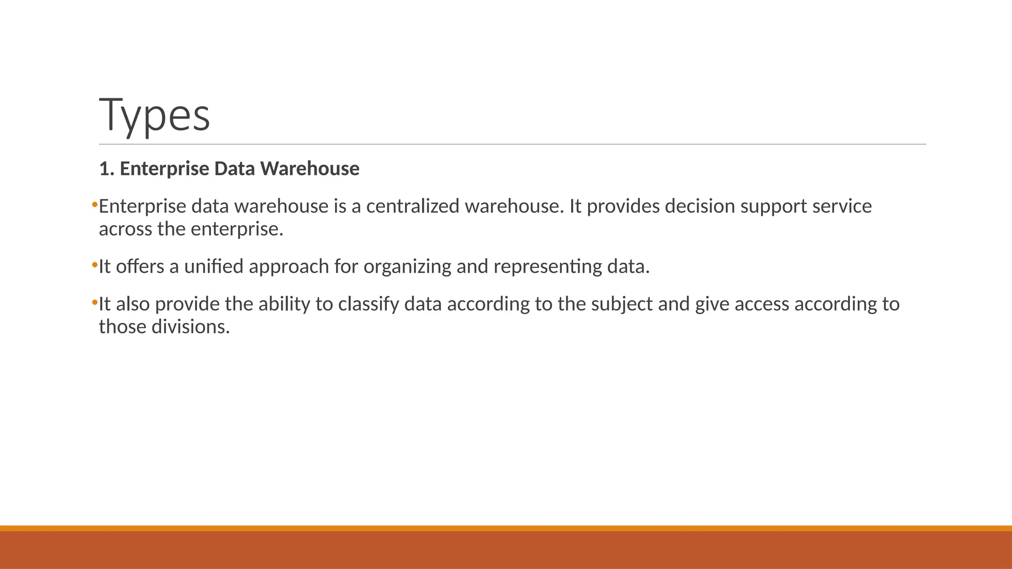 Types
1. Enterprise Data Warehouse
•Enterprise data warehouse is a centralized warehouse. It provides decision support service
across the enterprise.
•It offers a unified approach for organizing and representing data.
•It also provide the ability to classify data according to the subject and give access according to
those divisions.
 