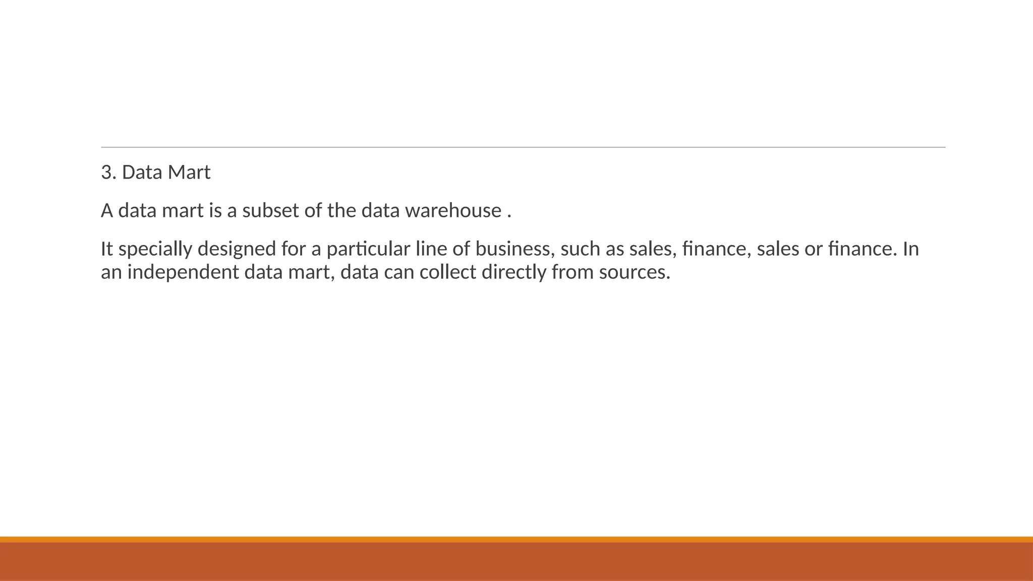 3. Data Mart
A data mart is a subset of the data warehouse .
It specially designed for a particular line of business, such as sales, finance, sales or finance. In
an independent data mart, data can collect directly from sources.
 