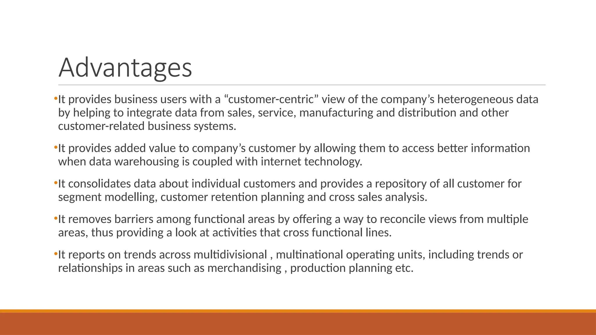 Advantages
•It provides business users with a “customer-centric” view of the company’s heterogeneous data
by helping to integrate data from sales, service, manufacturing and distribution and other
customer-related business systems.
•It provides added value to company’s customer by allowing them to access better information
when data warehousing is coupled with internet technology.
•It consolidates data about individual customers and provides a repository of all customer for
segment modelling, customer retention planning and cross sales analysis.
•It removes barriers among functional areas by offering a way to reconcile views from multiple
areas, thus providing a look at activities that cross functional lines.
•It reports on trends across multidivisional , multinational operating units, including trends or
relationships in areas such as merchandising , production planning etc.
 
