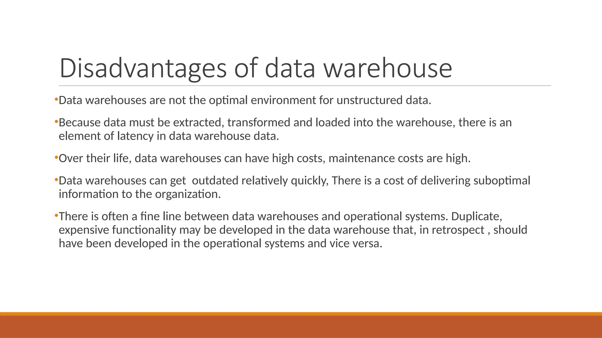 Disadvantages of data warehouse
•Data warehouses are not the optimal environment for unstructured data.
•Because data must be extracted, transformed and loaded into the warehouse, there is an
element of latency in data warehouse data.
•Over their life, data warehouses can have high costs, maintenance costs are high.
•Data warehouses can get outdated relatively quickly, There is a cost of delivering suboptimal
information to the organization.
•There is often a fine line between data warehouses and operational systems. Duplicate,
expensive functionality may be developed in the data warehouse that, in retrospect , should
have been developed in the operational systems and vice versa.
 