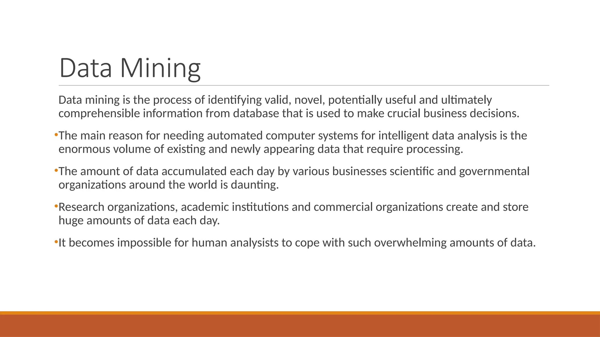 Data Mining
Data mining is the process of identifying valid, novel, potentially useful and ultimately
comprehensible information from database that is used to make crucial business decisions.
•The main reason for needing automated computer systems for intelligent data analysis is the
enormous volume of existing and newly appearing data that require processing.
•The amount of data accumulated each day by various businesses scientific and governmental
organizations around the world is daunting.
•Research organizations, academic institutions and commercial organizations create and store
huge amounts of data each day.
•It becomes impossible for human analysists to cope with such overwhelming amounts of data.
 